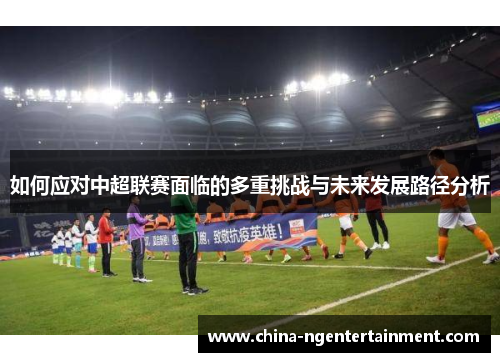 如何应对中超联赛面临的多重挑战与未来发展路径分析