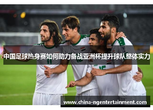 中国足球热身赛如何助力备战亚洲杯提升球队整体实力