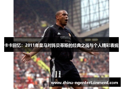卡卡回忆：2011年皇马对阵贝蒂斯的经典之战与个人精彩表现