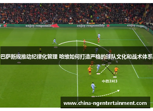 巴萨新规推动纪律化管理 哈维如何打造严格的球队文化和战术体系