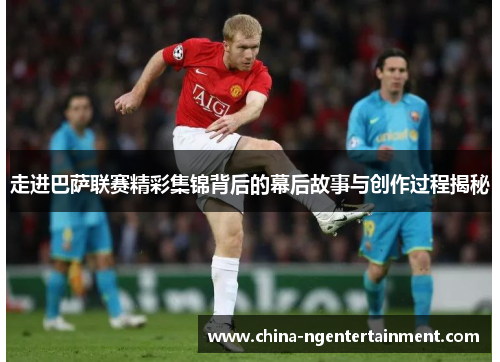 走进巴萨联赛精彩集锦背后的幕后故事与创作过程揭秘