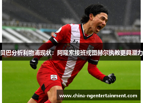 贝巴分析利物浦现状：阿隆索接班或图赫尔执教更具潜力