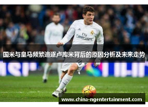 国米与皇马频繁追逐卢库米背后的原因分析及未来走势