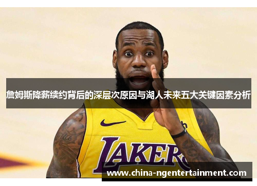 詹姆斯降薪续约背后的深层次原因与湖人未来五大关键因素分析
