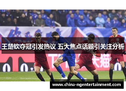 王楚钦夺冠引发热议 五大焦点话题引关注分析