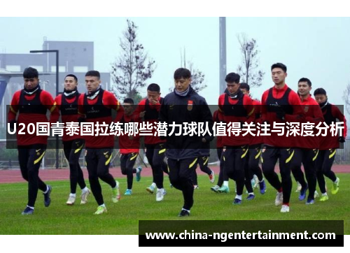 U20国青泰国拉练哪些潜力球队值得关注与深度分析