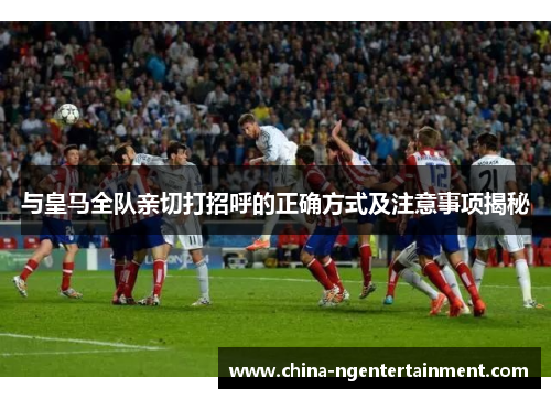 与皇马全队亲切打招呼的正确方式及注意事项揭秘