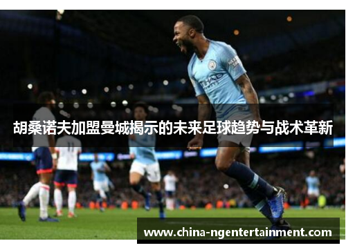 胡桑诺夫加盟曼城揭示的未来足球趋势与战术革新