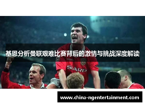 基恩分析曼联艰难比赛背后的激情与挑战深度解读