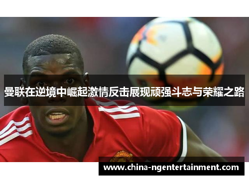 曼联在逆境中崛起激情反击展现顽强斗志与荣耀之路