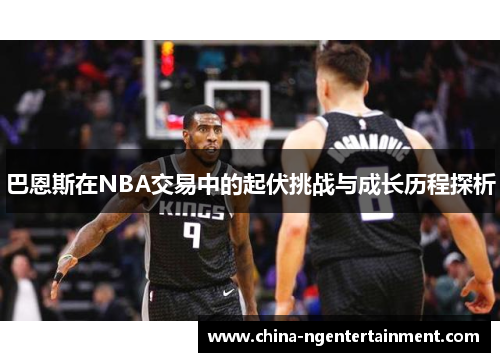 巴恩斯在NBA交易中的起伏挑战与成长历程探析
