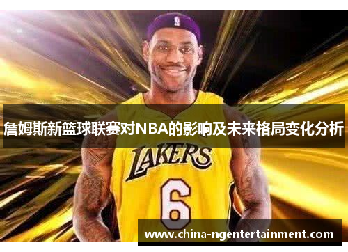 詹姆斯新篮球联赛对NBA的影响及未来格局变化分析