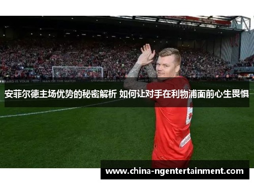 安菲尔德主场优势的秘密解析 如何让对手在利物浦面前心生畏惧