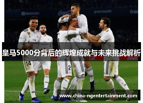 皇马5000分背后的辉煌成就与未来挑战解析