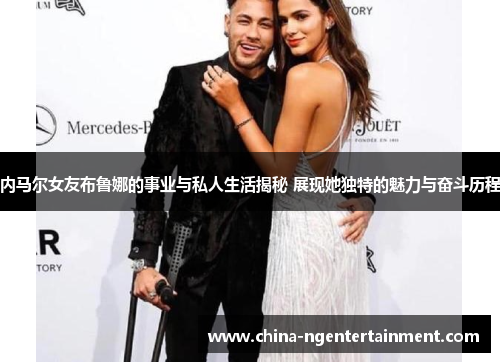 内马尔女友布鲁娜的事业与私人生活揭秘 展现她独特的魅力与奋斗历程