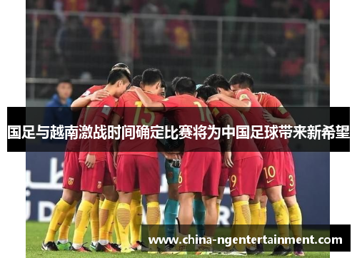国足与越南激战时间确定比赛将为中国足球带来新希望