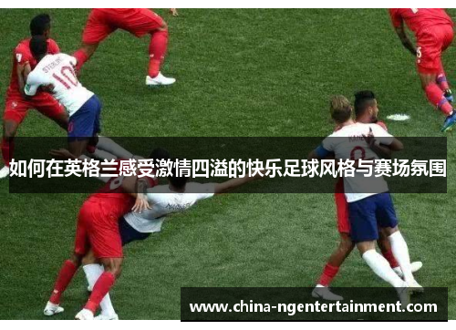 如何在英格兰感受激情四溢的快乐足球风格与赛场氛围