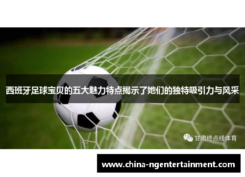 西班牙足球宝贝的五大魅力特点揭示了她们的独特吸引力与风采