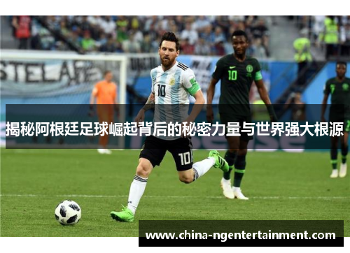 揭秘阿根廷足球崛起背后的秘密力量与世界强大根源