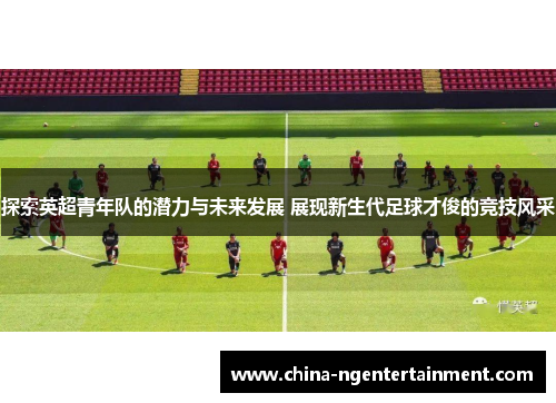探索英超青年队的潜力与未来发展 展现新生代足球才俊的竞技风采