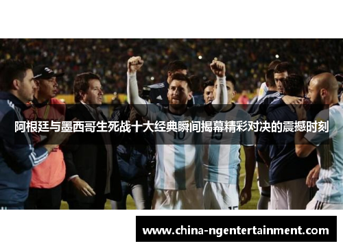 阿根廷与墨西哥生死战十大经典瞬间揭幕精彩对决的震撼时刻