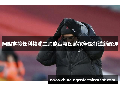 阿隆索接任利物浦主帅能否与图赫尔争锋打造新辉煌