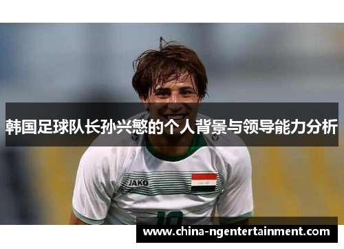 韩国足球队长孙兴慜的个人背景与领导能力分析