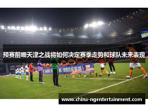 预赛前瞻天津之战将如何决定赛季走势和球队未来表现