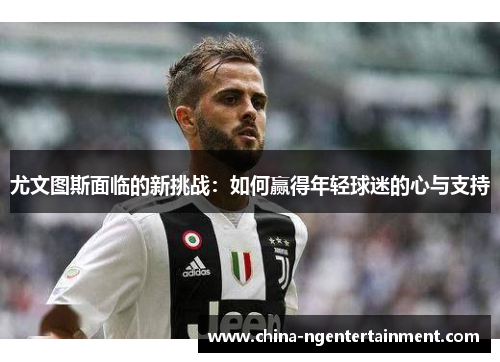 尤文图斯面临的新挑战：如何赢得年轻球迷的心与支持