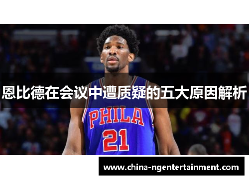 恩比德在会议中遭质疑的五大原因解析 恩比德在会议中遭质疑的五大原因解析