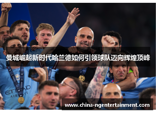 曼城崛起新时代哈兰德如何引领球队迈向辉煌顶峰