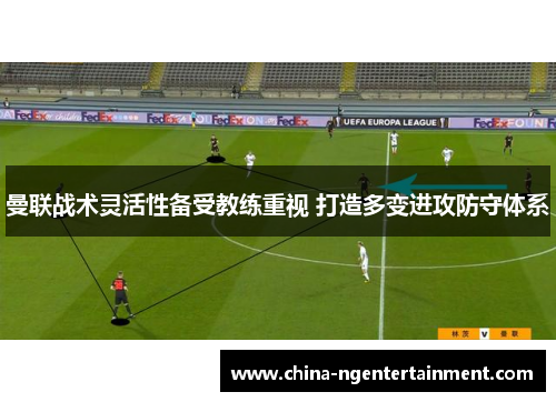 曼联战术灵活性备受教练重视 打造多变进攻防守体系 曼联战术灵活性备受教练重视 打造多变进攻防守体系