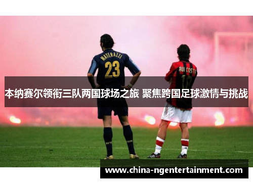 本纳赛尔领衔三队两国球场之旅 聚焦跨国足球激情与挑战 本纳赛尔领衔三队两国球场之旅 聚焦跨国足球激情与挑战