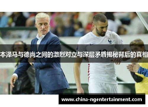 本泽马与德尚之间的激烈对立与深层矛盾揭秘背后的真相