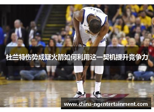 杜兰特伤势成疑火箭如何利用这一契机提升竞争力 杜兰特伤势成疑火箭如何利用这一契机提升竞争力