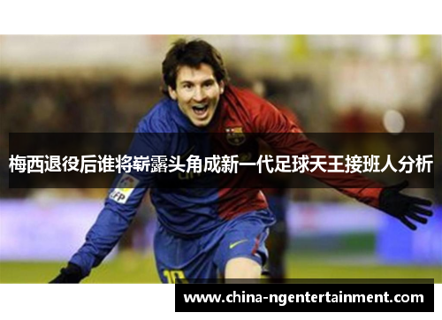 梅西退役后谁将崭露头角成新一代足球天王接班人分析