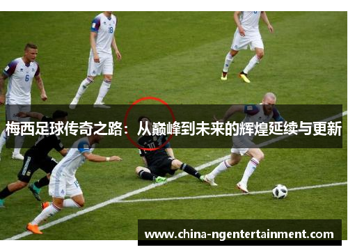 梅西足球传奇之路：从巅峰到未来的辉煌延续与更新