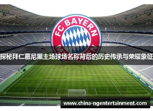 探秘拜仁慕尼黑主场球场名称背后的历史传承与荣耀象征