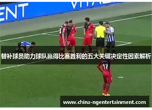 替补球员助力球队赢得比赛胜利的五大关键决定性因素解析