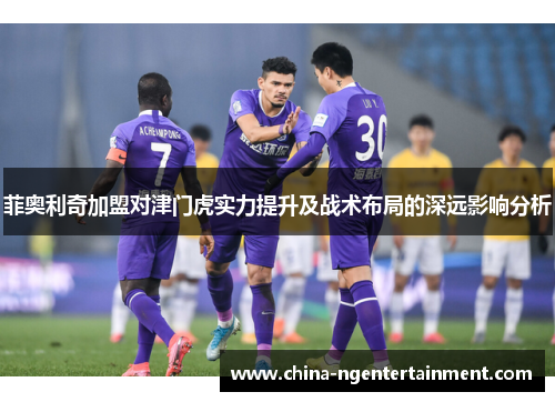 菲奥利奇加盟对津门虎实力提升及战术布局的深远影响分析