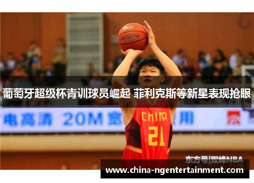 葡萄牙超级杯青训球员崛起 菲利克斯等新星表现抢眼