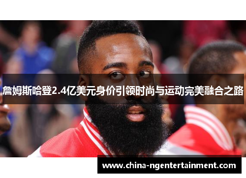 詹姆斯哈登2.4亿美元身价引领时尚与运动完美融合之路 詹姆斯哈登2.4亿美元身价引领时尚与运动完美融合之路