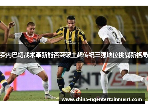 费内巴切战术革新能否突破土超传统三强地位挑战新格局 费内巴切战术革新能否突破土超传统三强地位挑战新格局
