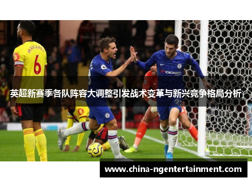 英超新赛季各队阵容大调整引发战术变革与新兴竞争格局分析