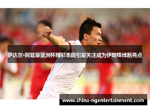 萨达尔·阿兹蒙亚洲杯精彩表现引发关注成为伊朗锋线新亮点 萨达尔·阿兹蒙亚洲杯精彩表现引发关注成为伊朗锋线新亮点