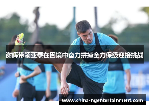 谢晖带领亚泰在困境中奋力拼搏全力保级迎接挑战