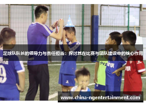 足球队队长的领导力与责任担当：探讨其在比赛与团队建设中的核心作用