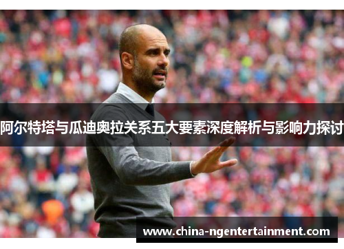 阿尔特塔与瓜迪奥拉关系五大要素深度解析与影响力探讨