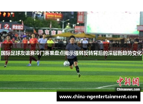 国际足球友谊赛冷门赛果盘点揭示强弱反转背后的深层新趋势变化