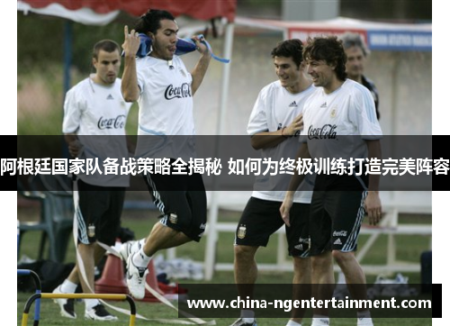 阿根廷国家队备战策略全揭秘 如何为终极训练打造完美阵容 阿根廷国家队备战策略全揭秘 如何为终极训练打造完美阵容